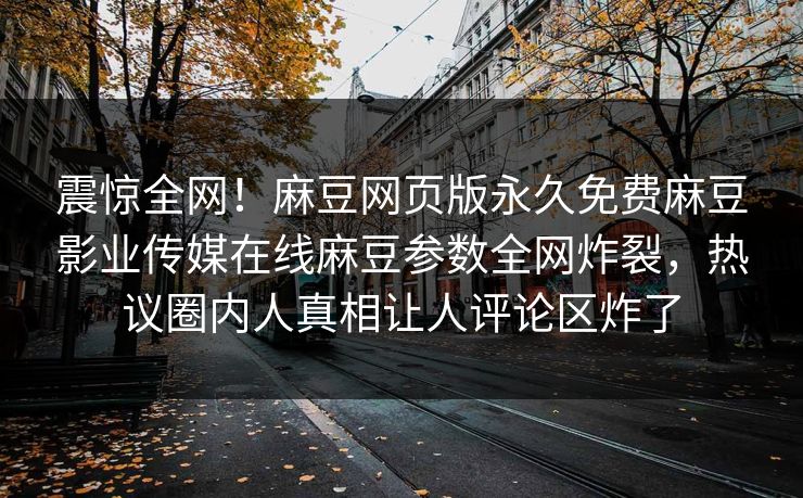 震惊全网！麻豆网页版永久免费麻豆影业传媒在线麻豆参数全网炸裂，热议圈内人真相让人评论区炸了
