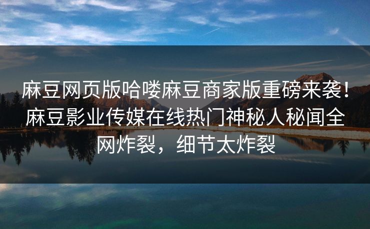 麻豆网页版哈喽麻豆商家版重磅来袭！麻豆影业传媒在线热门神秘人秘闻全网炸裂，细节太炸裂