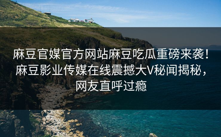 麻豆官媒官方网站麻豆吃瓜重磅来袭！麻豆影业传媒在线震撼大V秘闻揭秘，网友直呼过瘾