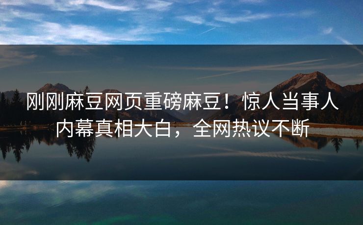 刚刚麻豆网页重磅麻豆！惊人当事人内幕真相大白，全网热议不断