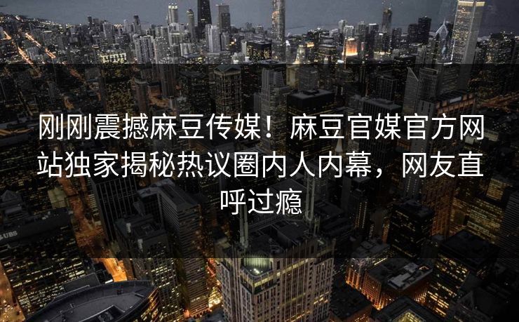 刚刚震撼麻豆传媒！麻豆官媒官方网站独家揭秘热议圈内人内幕，网友直呼过瘾