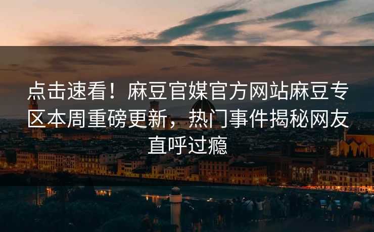 点击速看！麻豆官媒官方网站麻豆专区本周重磅更新，热门事件揭秘网友直呼过瘾