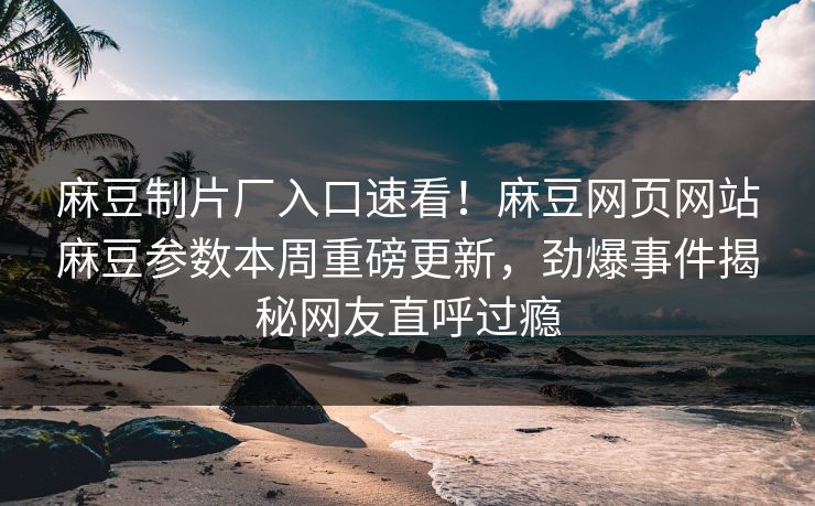 麻豆制片厂入口速看！麻豆网页网站麻豆参数本周重磅更新，劲爆事件揭秘网友直呼过瘾