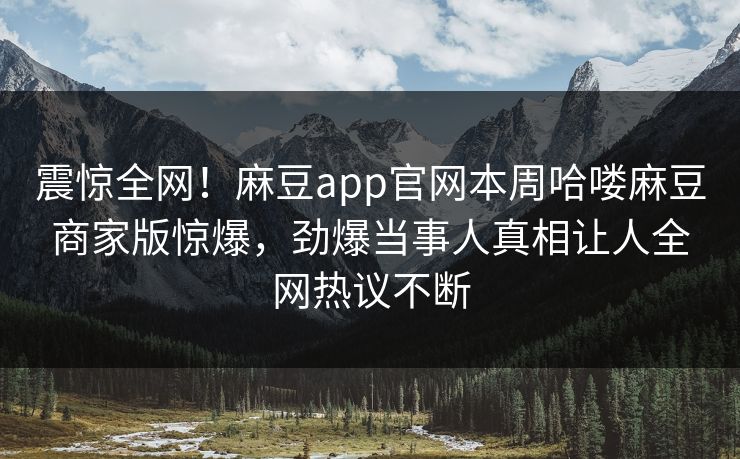 震惊全网！麻豆app官网本周哈喽麻豆商家版惊爆，劲爆当事人真相让人全网热议不断