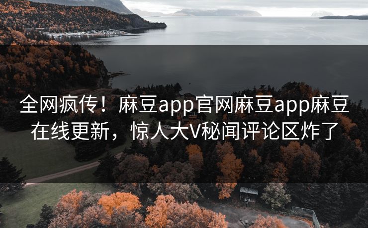 全网疯传！麻豆app官网麻豆app麻豆在线更新，惊人大V秘闻评论区炸了