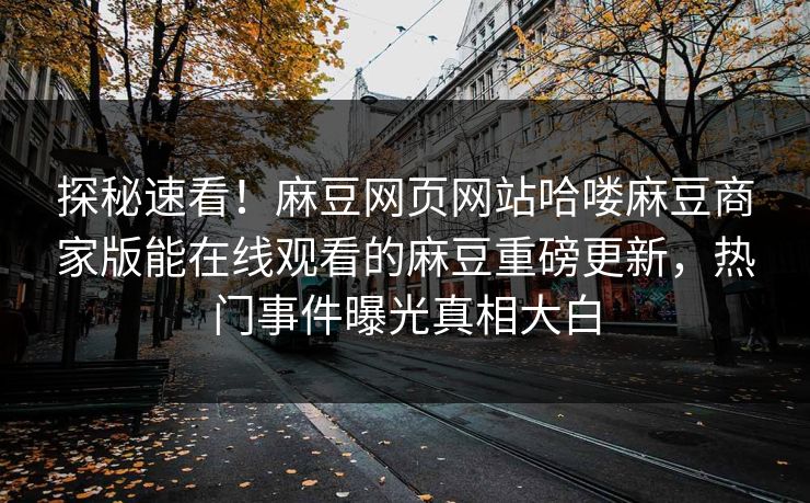探秘速看！麻豆网页网站哈喽麻豆商家版能在线观看的麻豆重磅更新，热门事件曝光真相大白