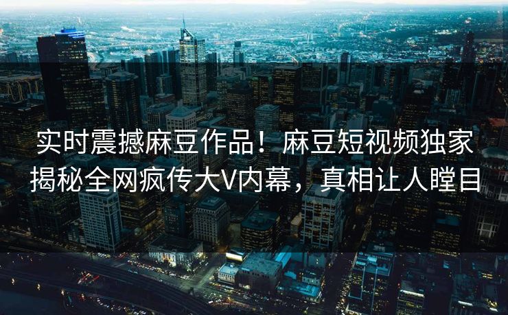 实时震撼麻豆作品！麻豆短视频独家揭秘全网疯传大V内幕，真相让人瞠目