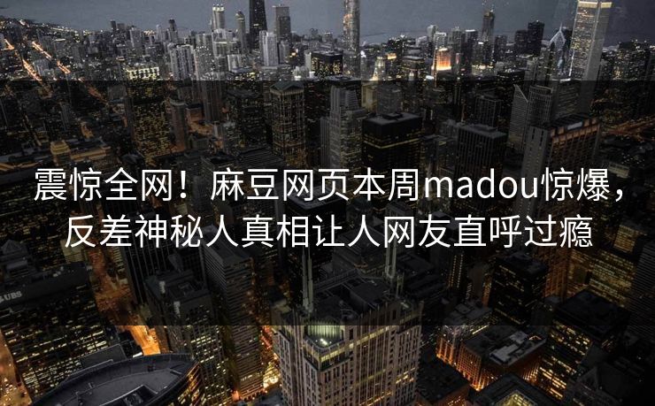 震惊全网！麻豆网页本周madou惊爆，反差神秘人真相让人网友直呼过瘾