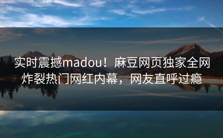 实时震撼madou！麻豆网页独家全网炸裂热门网红内幕，网友直呼过瘾