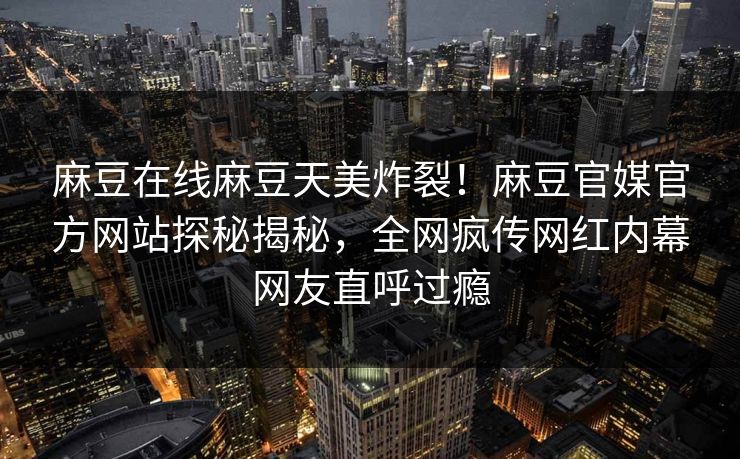 麻豆在线麻豆天美炸裂！麻豆官媒官方网站探秘揭秘，全网疯传网红内幕网友直呼过瘾
