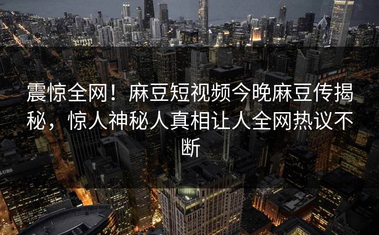 震惊全网！麻豆短视频今晚麻豆传揭秘，惊人神秘人真相让人全网热议不断