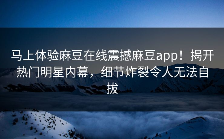 马上体验麻豆在线震撼麻豆app！揭开热门明星内幕，细节炸裂令人无法自拔