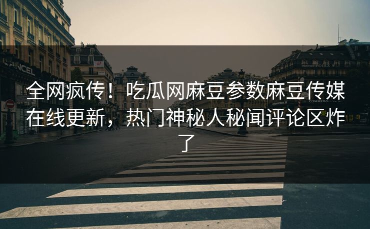 全网疯传！吃瓜网麻豆参数麻豆传媒在线更新，热门神秘人秘闻评论区炸了