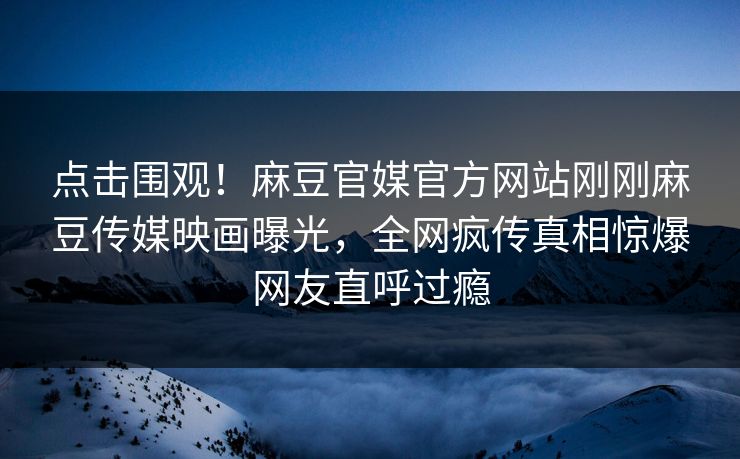 点击围观！麻豆官媒官方网站刚刚麻豆传媒映画曝光，全网疯传真相惊爆网友直呼过瘾