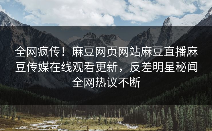 全网疯传！麻豆网页网站麻豆直播麻豆传媒在线观看更新，反差明星秘闻全网热议不断