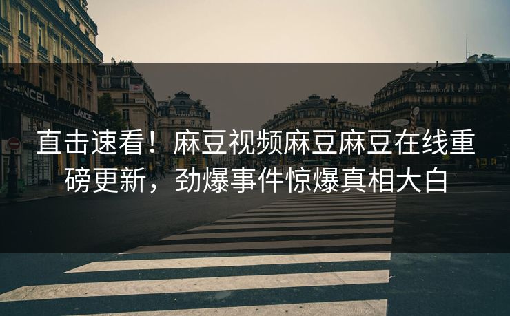 直击速看！麻豆视频麻豆麻豆在线重磅更新，劲爆事件惊爆真相大白