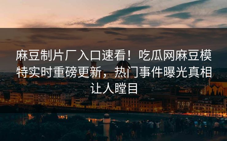 麻豆制片厂入口速看！吃瓜网麻豆模特实时重磅更新，热门事件曝光真相让人瞠目