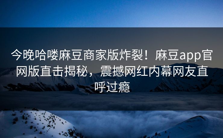 今晚哈喽麻豆商家版炸裂！麻豆app官网版直击揭秘，震撼网红内幕网友直呼过瘾