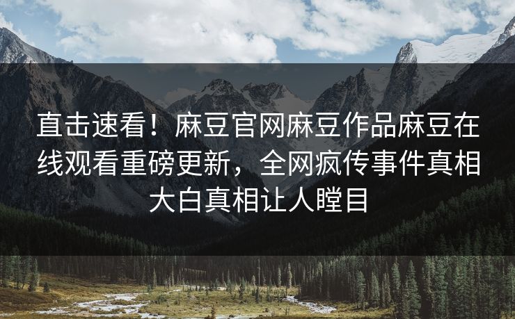 直击速看！麻豆官网麻豆作品麻豆在线观看重磅更新，全网疯传事件真相大白真相让人瞠目