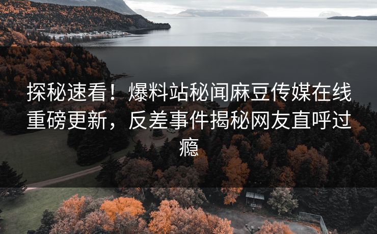 探秘速看！爆料站秘闻麻豆传媒在线重磅更新，反差事件揭秘网友直呼过瘾