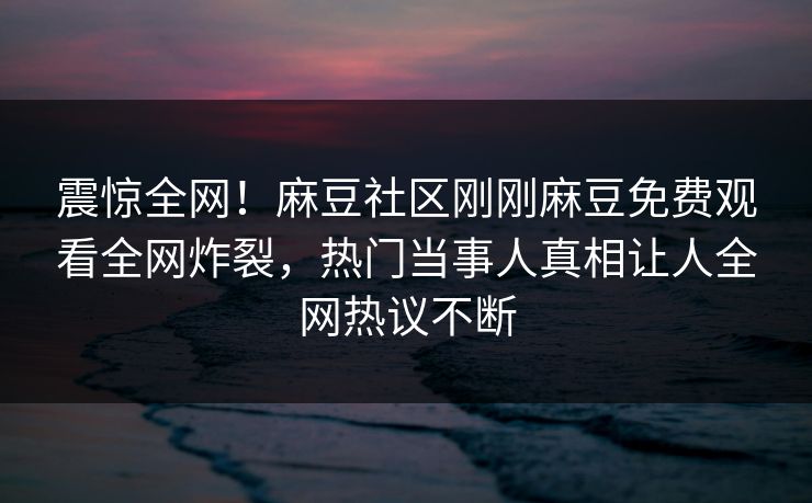震惊全网！麻豆社区刚刚麻豆免费观看全网炸裂，热门当事人真相让人全网热议不断