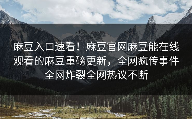 麻豆入口速看！麻豆官网麻豆能在线观看的麻豆重磅更新，全网疯传事件全网炸裂全网热议不断