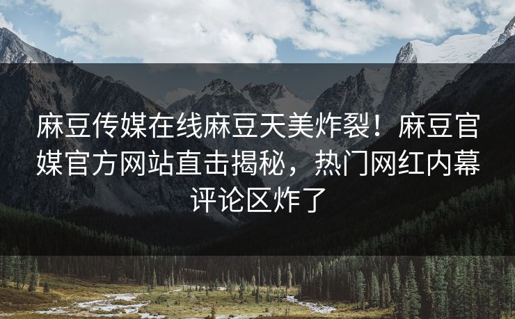 麻豆传媒在线麻豆天美炸裂！麻豆官媒官方网站直击揭秘，热门网红内幕评论区炸了