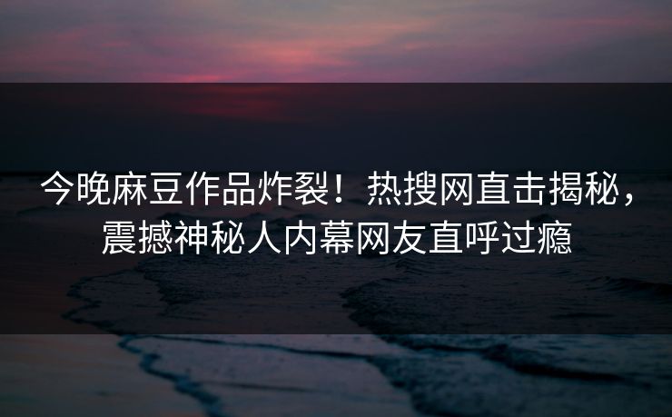 今晚麻豆作品炸裂！热搜网直击揭秘，震撼神秘人内幕网友直呼过瘾