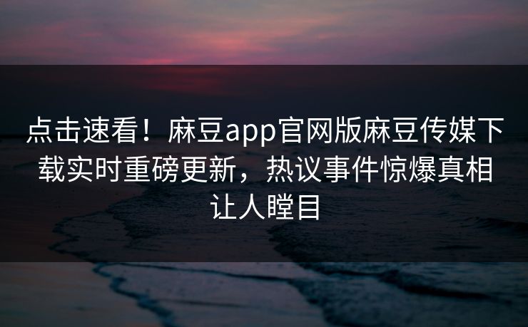 点击速看！麻豆app官网版麻豆传媒下载实时重磅更新，热议事件惊爆真相让人瞠目