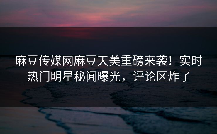麻豆传媒网麻豆天美重磅来袭！实时热门明星秘闻曝光，评论区炸了