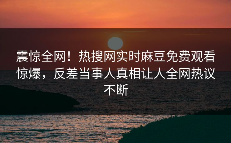震惊全网！热搜网实时麻豆免费观看惊爆，反差当事人真相让人全网热议不断