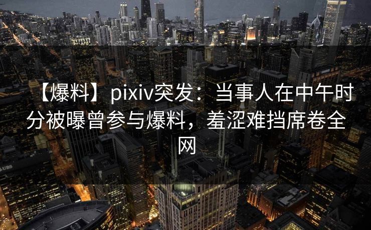 【爆料】pixiv突发：当事人在中午时分被曝曾参与爆料，羞涩难挡席卷全网