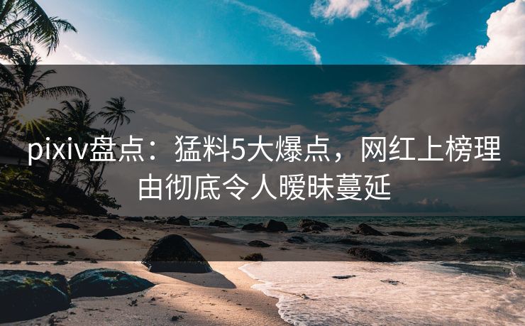 pixiv盘点：猛料5大爆点，网红上榜理由彻底令人暧昧蔓延
