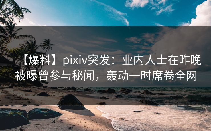 【爆料】pixiv突发：业内人士在昨晚被曝曾参与秘闻，轰动一时席卷全网