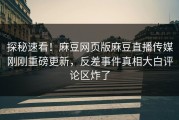 探秘速看！麻豆网页版麻豆直播传媒刚刚重磅更新，反差事件真相大白评论区炸了