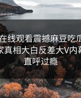 麻豆TV在线观看震撼麻豆吃瓜！麻豆官网独家真相大白反差大V内幕，网友直呼过瘾