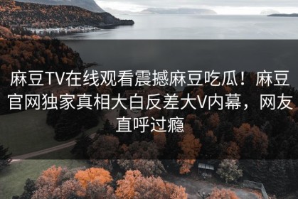 麻豆TV在线观看震撼麻豆吃瓜！麻豆官网独家真相大白反差大V内幕，网友直呼过瘾