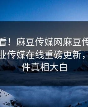 直击速看！麻豆传媒网麻豆传媒下载麻豆影业传媒在线重磅更新，震撼事件真相大白