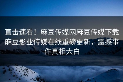 直击速看！麻豆传媒网麻豆传媒下载麻豆影业传媒在线重磅更新，震撼事件真相大白