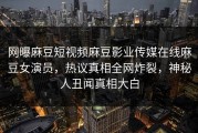网曝麻豆短视频麻豆影业传媒在线麻豆女演员，热议真相全网炸裂，神秘人丑闻真相大白
