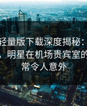 汤头条轻量版下载深度揭秘：内幕风波背后，明星在机场贵宾室的角色异常令人意外