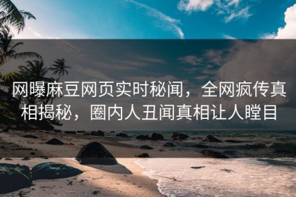 网曝麻豆网页实时秘闻，全网疯传真相揭秘，圈内人丑闻真相让人瞠目