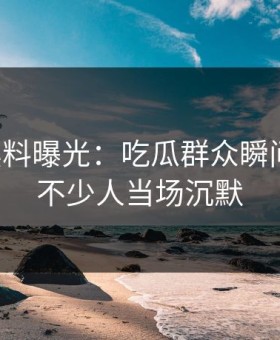 明星黑料曝光：吃瓜群众瞬间上头，不少人当场沉默