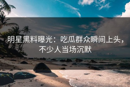 明星黑料曝光：吃瓜群众瞬间上头，不少人当场沉默