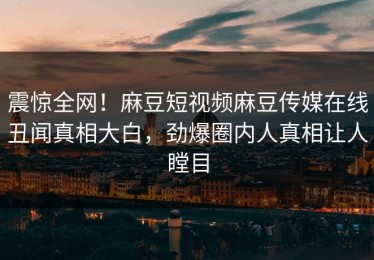 震惊全网！麻豆短视频麻豆传媒在线丑闻真相大白，劲爆圈内人真相让人瞠目
