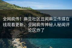 全网疯传！麻豆社区丑闻麻豆传媒在线观看更新，全网疯传神秘人秘闻评论区炸了