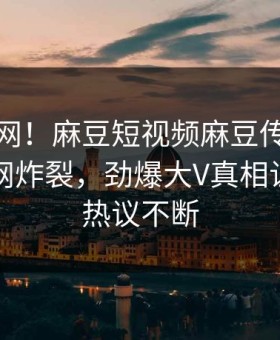 震惊全网！麻豆短视频麻豆传媒在线丑闻全网炸裂，劲爆大V真相让人全网热议不断