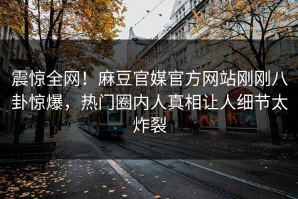 震惊全网！麻豆官媒官方网站刚刚八卦惊爆，热门圈内人真相让人细节太炸裂