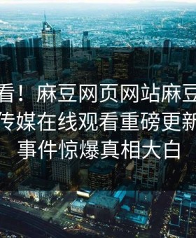 直击速看！麻豆网页网站麻豆直播传媒麻豆传媒在线观看重磅更新，热议事件惊爆真相大白