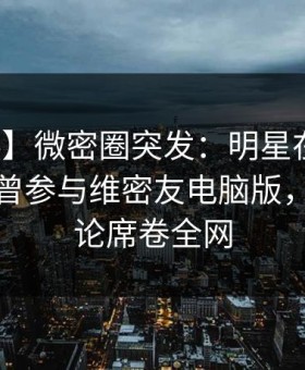 【爆料】微密圈突发：明星在中午时分被曝曾参与维密友电脑版，刷爆评论席卷全网